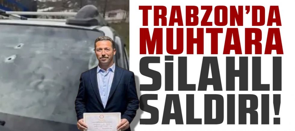 Trabzon'da muhtar silahlı saldırıya uğradı