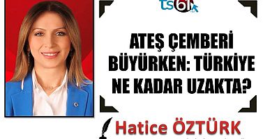 ATEŞ ÇEMBERİ BÜYÜRKEN: TÜRKİYE NE KADAR UZAKTA?