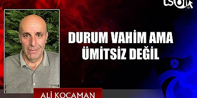DURUM VAHİM AMA ÜMİTSİZ DEĞİL