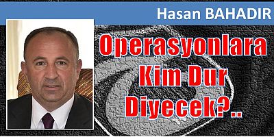 Hasan Bahadır yazdı: Operasyonlara Kim Dur Diyecek?..